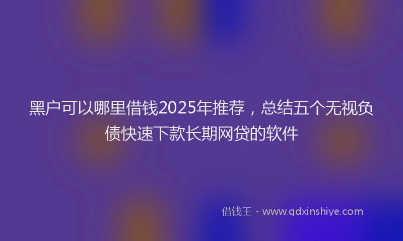 黑户可以哪里借钱2025年推荐，总结五个无视负债快速下款长期网贷的软件