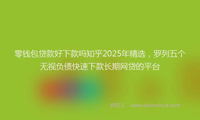 零钱包贷款好下款吗知乎2025年精选，罗列五个无视负债快速下款长期网贷的平台
