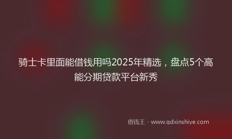骑士卡里面能借钱用吗2025年精选，盘点5个高能分期贷款平台新秀