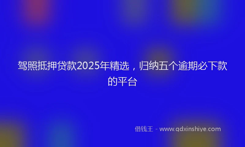 驾照抵押贷款2025年精选，归纳五个逾期必下款的平台