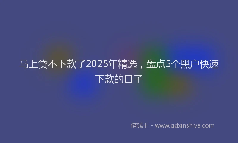 马上贷不下款了2025年精选，盘点5个黑户快速下款的口子