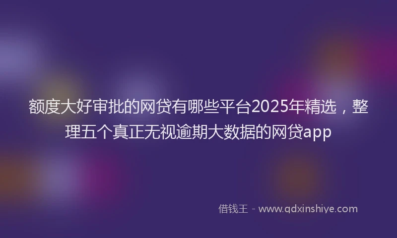 额度大好审批的网贷有哪些平台2025年精选，整理五个真正无视逾期大数据的网贷app