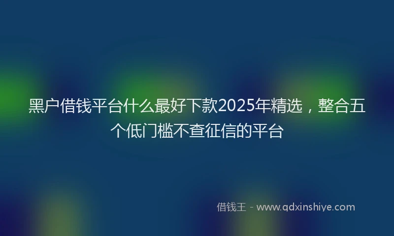 黑户借钱平台什么最好下款2025年精选，整合五个低门槛不查征信的平台