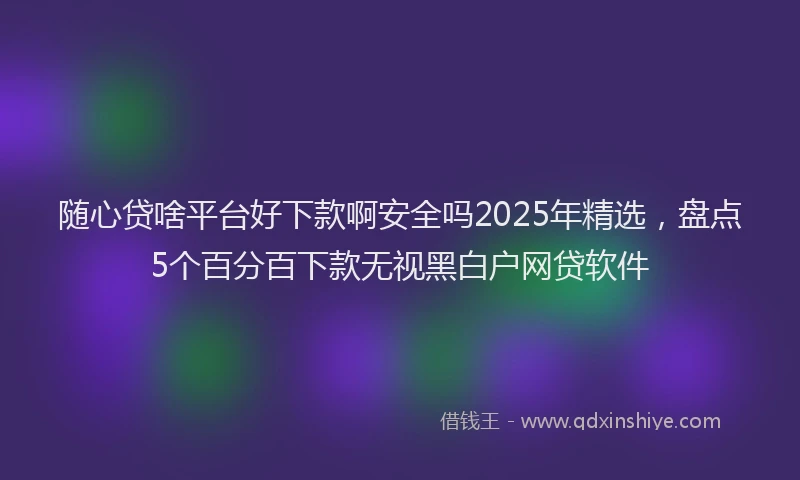 随心贷啥平台好下款啊安全吗2025年精选，盘点5个百分百下款无视黑白户网贷软件