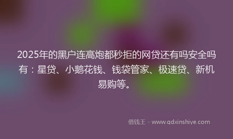 2025年的黑户连高炮都秒拒的网贷还有吗安全吗有：星贷、小鹅花钱、钱袋管家、极速贷、新机易购等。