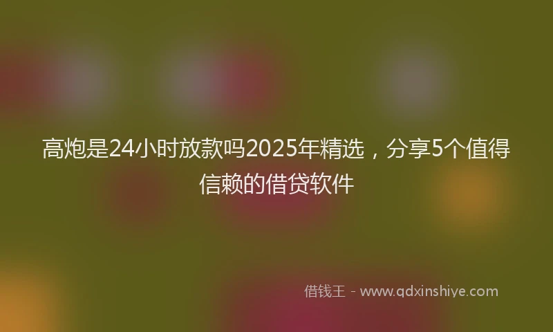 高炮是24小时放款吗2025年精选，分享5个值得信赖的借贷软件