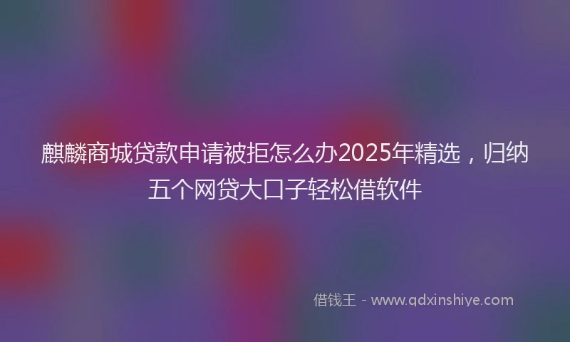 麒麟商城贷款申请被拒怎么办2025年精选，归纳五个网贷大口子轻松借软件