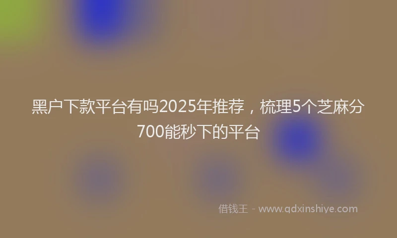 黑户下款平台有吗2025年推荐，梳理5个芝麻分700能秒下的平台