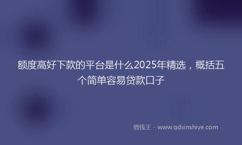 额度高好下款的平台是什么2025年精选，概括五个简单容易贷款口子