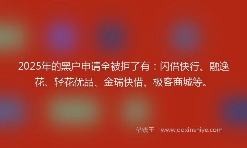 2025年的黑户申请全被拒了有：闪借快行、融逸花、轻花优品、金瑞快借、极客商城等。