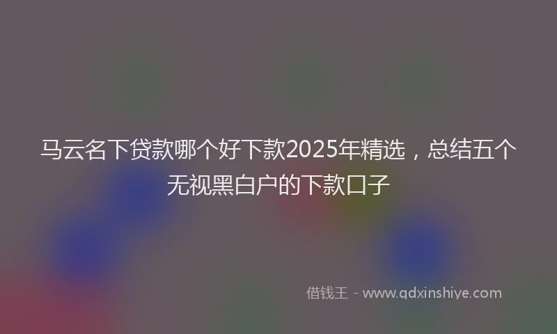 马云名下贷款哪个好下款2025年精选，总结五个无视黑白户的下款口子