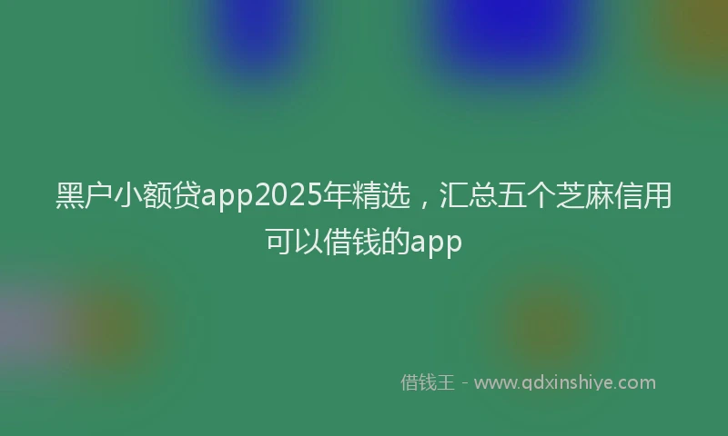 黑户小额贷app2025年精选，汇总五个芝麻信用可以借钱的app