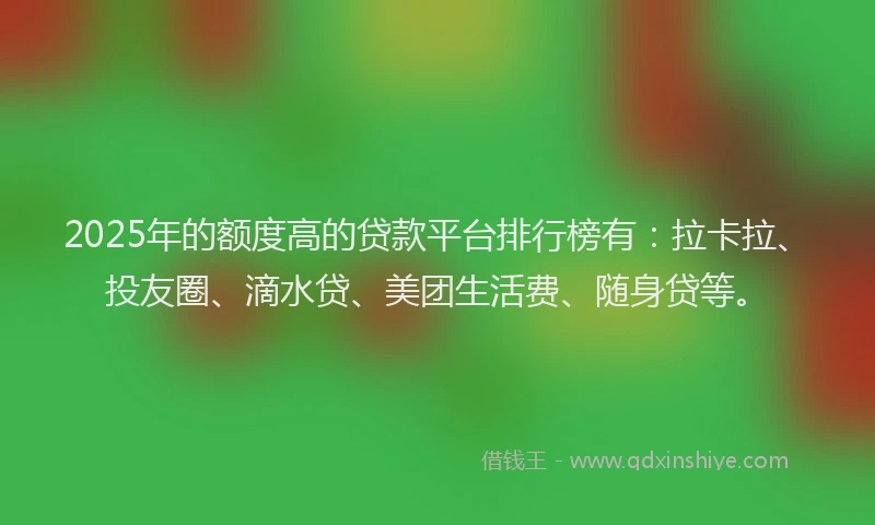 2025年的额度高的贷款平台排行榜有：拉卡拉、投友圈、滴水贷、美团生活费、随身贷等。