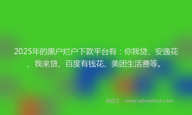 2025年的黑户烂户下款平台有：你我贷、安逸花、我来贷、百度有钱花、美团生活费等。