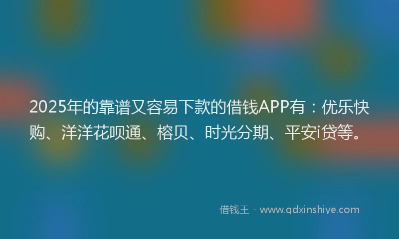 2025年的靠谱又容易下款的借钱APP有：优乐快购、洋洋花呗通、榕贝、时光分期、平安i贷等。