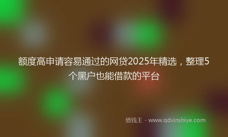 额度高申请容易通过的网贷2025年精选，整理5个黑户也能借款的平台