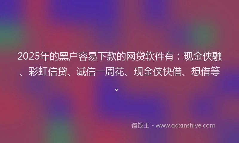 2025年的黑户容易下款的网贷软件有：现金侠融、彩虹信贷、诚信一周花、现金侠快借、想借等。