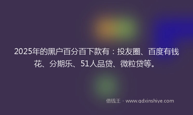 2025年的黑户百分百下款有：投友圈、百度有钱花、分期乐、51人品贷、微粒贷等。