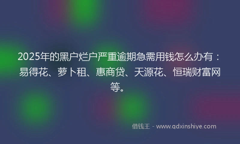 2025年的黑户烂户严重逾期急需用钱怎么办有：易得花、萝卜租、惠商贷、天源花、恒瑞财富网等。