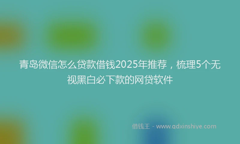 青岛微信怎么贷款借钱2025年推荐，梳理5个无视黑白必下款的网贷软件