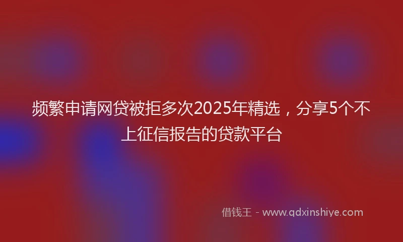 频繁申请网贷被拒多次2025年精选，分享5个不上征信报告的贷款平台