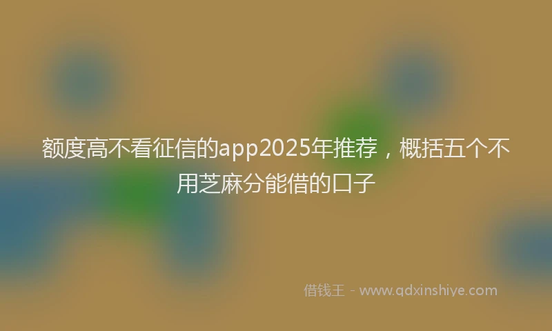 额度高不看征信的app2025年推荐，概括五个不用芝麻分能借的口子