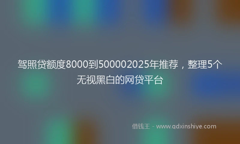 驾照贷额度8000到500002025年推荐，整理5个无视黑白的网贷平台