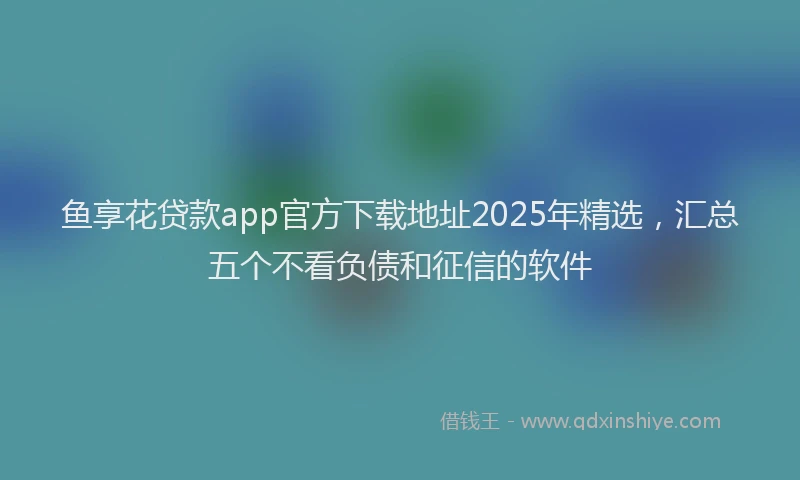 鱼享花贷款app官方下载地址2025年精选，汇总五个不看负债和征信的软件