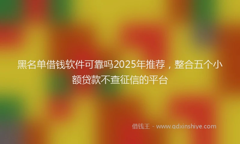 黑名单借钱软件可靠吗2025年推荐，整合五个小额贷款不查征信的平台