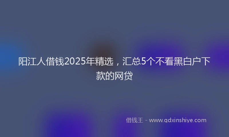 阳江人借钱2025年精选，汇总5个不看黑白户下款的网贷
