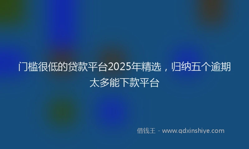 门槛很低的贷款平台2025年精选，归纳五个逾期太多能下款平台
