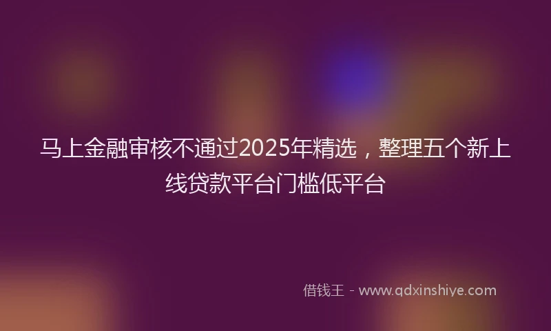马上金融审核不通过2025年精选，整理五个新上线贷款平台门槛低平台