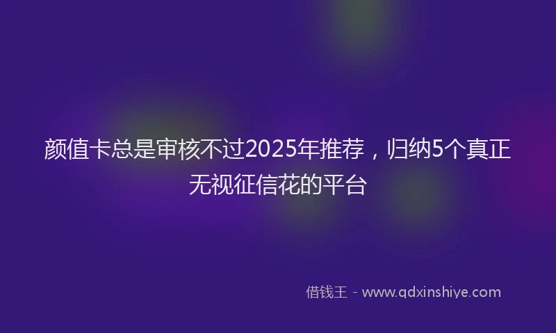 颜值卡总是审核不过2025年推荐，归纳5个真正无视征信花的平台