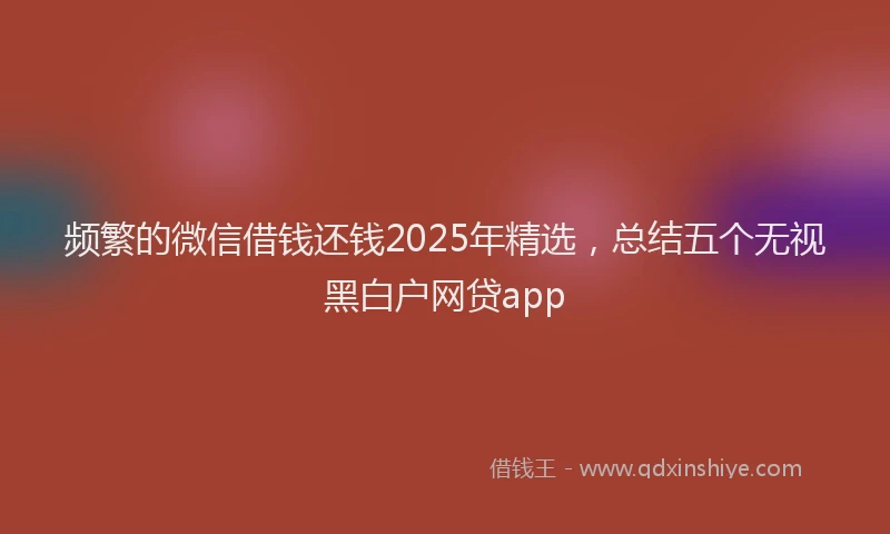 频繁的微信借钱还钱2025年精选，总结五个无视黑白户网贷app