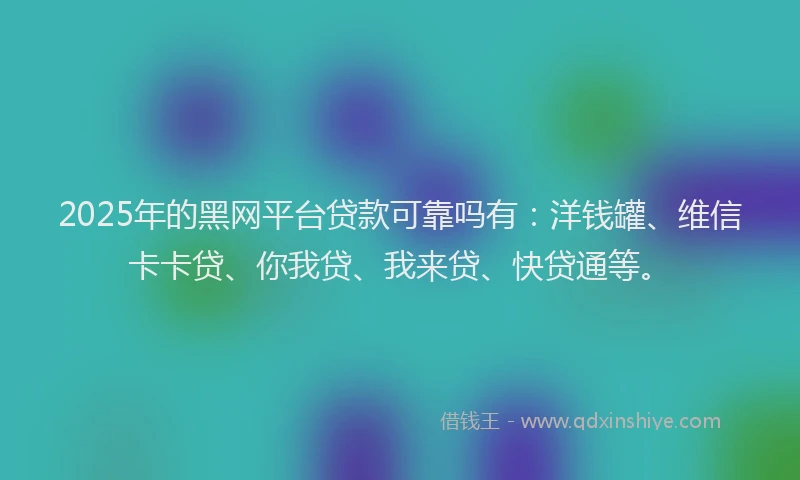 2025年的黑网平台贷款可靠吗有：洋钱罐、维信卡卡贷、你我贷、我来贷、快贷通等。