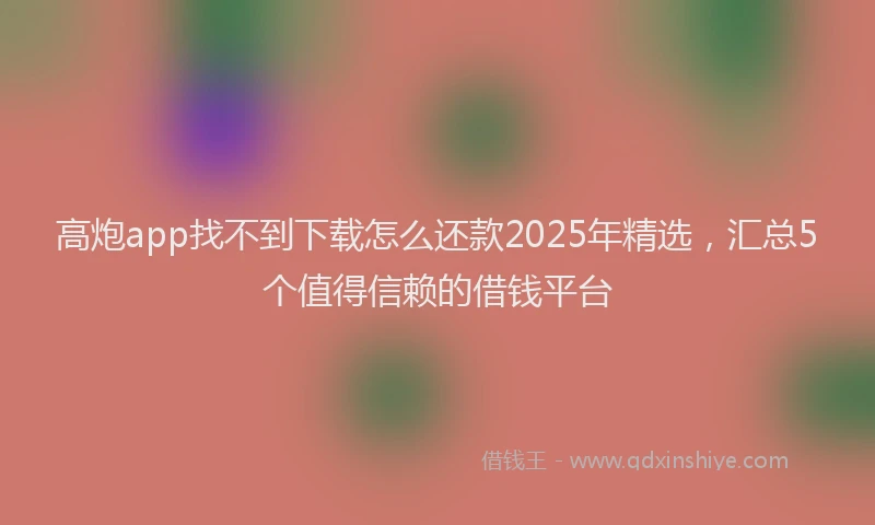 高炮app找不到下载怎么还款2025年精选，汇总5个值得信赖的借钱平台