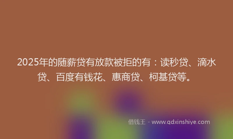 2025年的随薪贷有放款被拒的有：读秒贷、滴水贷、百度有钱花、惠商贷、柯基贷等。