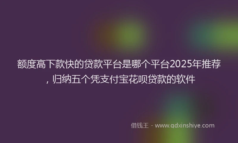额度高下款快的贷款平台是哪个平台2025年推荐，归纳五个凭支付宝花呗贷款的软件
