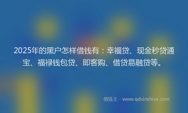 2025年的黑户怎样借钱有：幸福贷、现金秒贷通宝、福禄钱包贷、即客购、借贷易融贷等。