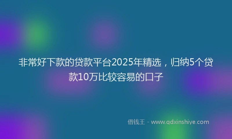非常好下款的贷款平台2025年精选，归纳5个贷款10万比较容易的口子