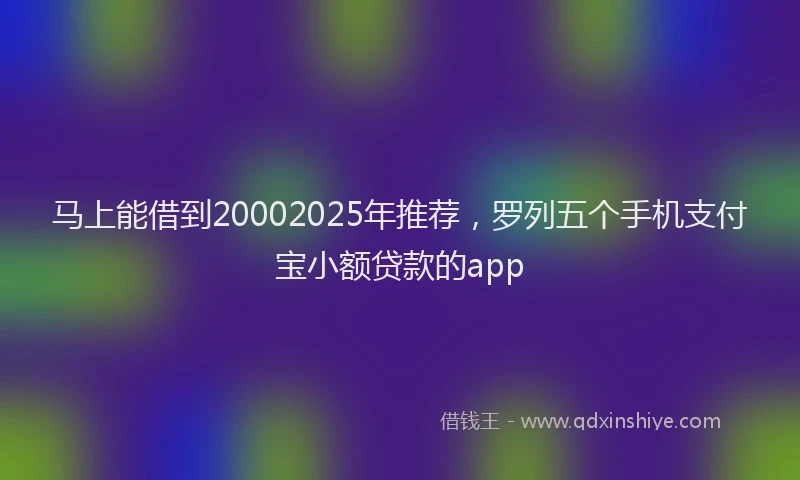 马上能借到20002025年推荐，罗列五个手机支付宝小额贷款的app