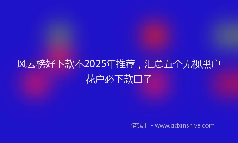 风云榜好下款不2025年推荐，汇总五个无视黑户花户必下款口子