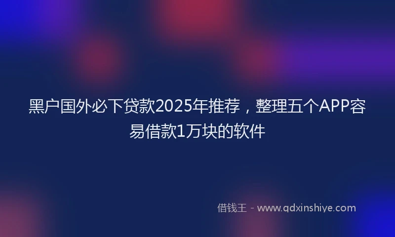 黑户国外必下贷款2025年推荐，整理五个APP容易借款1万块的软件