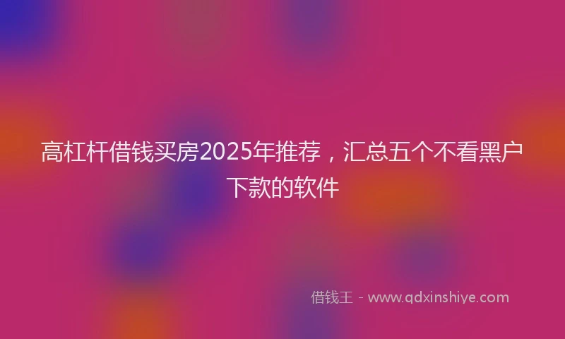 高杠杆借钱买房2025年推荐，汇总五个不看黑户下款的软件