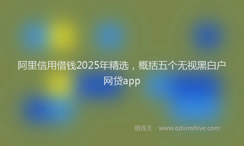 阿里信用借钱2025年精选，概括五个无视黑白户网贷app