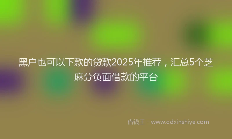 黑户也可以下款的贷款2025年推荐，汇总5个芝麻分负面借款的平台