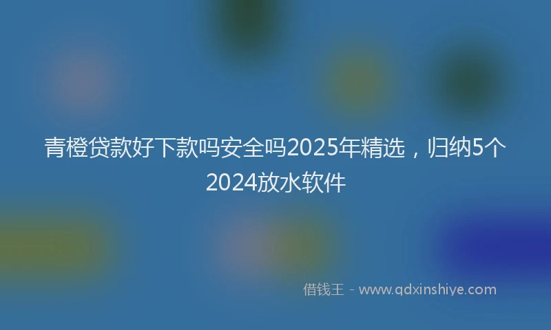 青橙贷款好下款吗安全吗2025年精选，归纳5个2024放水软件