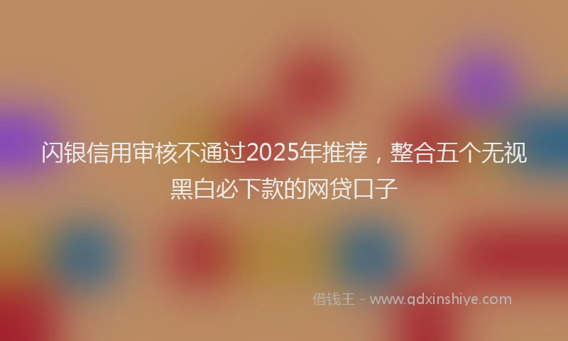 闪银信用审核不通过2025年推荐，整合五个无视黑白必下款的网贷口子