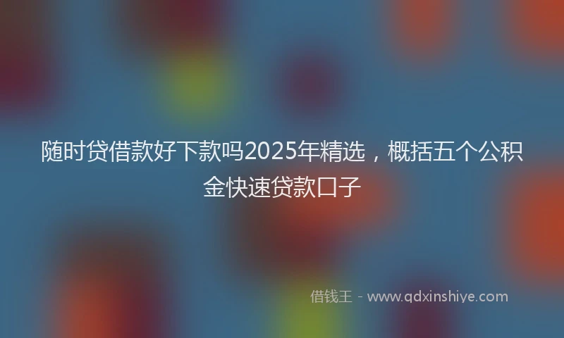 随时贷借款好下款吗2025年精选，概括五个公积金快速贷款口子