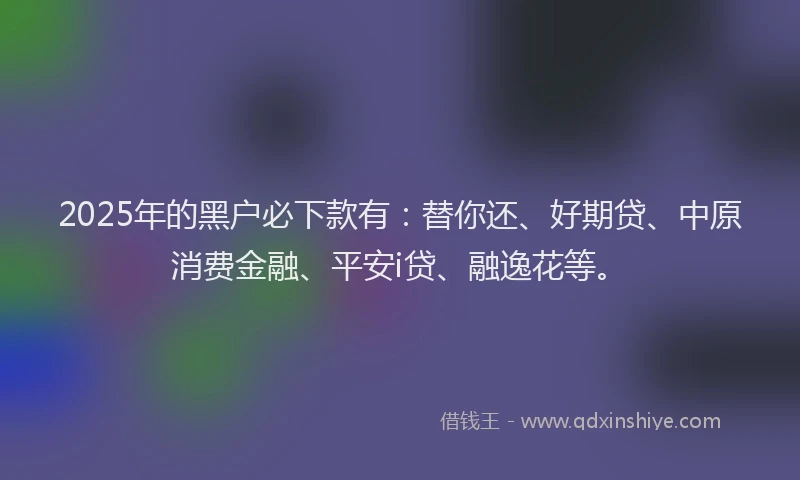 2025年的黑户必下款有：替你还、好期贷、中原消费金融、平安i贷、融逸花等。